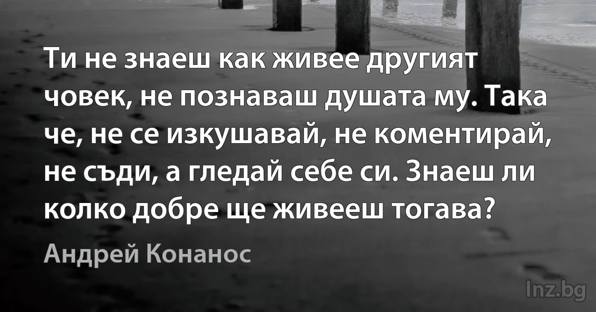 Ти не знаеш как живее другият човек, не познаваш душата му. Така че, не се изкушавай, не коментирай, не съди, а гледай себе си. Знаеш ли колко добре ще живееш тогава? ()