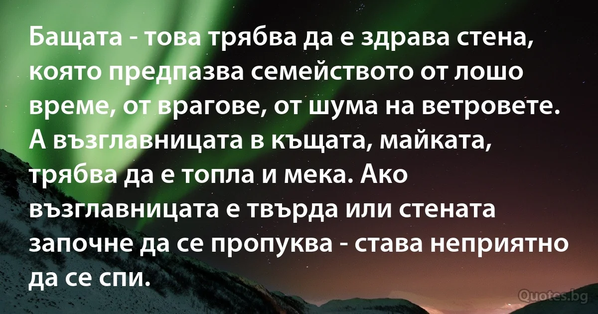 Бащата - това трябва да е здрава стена, която предпазва семейството от лошо време, от врагове, от шума на ветровете. А възглавницата в къщата, майката, трябва да е топла и мека. Ако възглавницата е твърда или стената започне да се пропуква - става неприятно да се спи. (INZ BG)