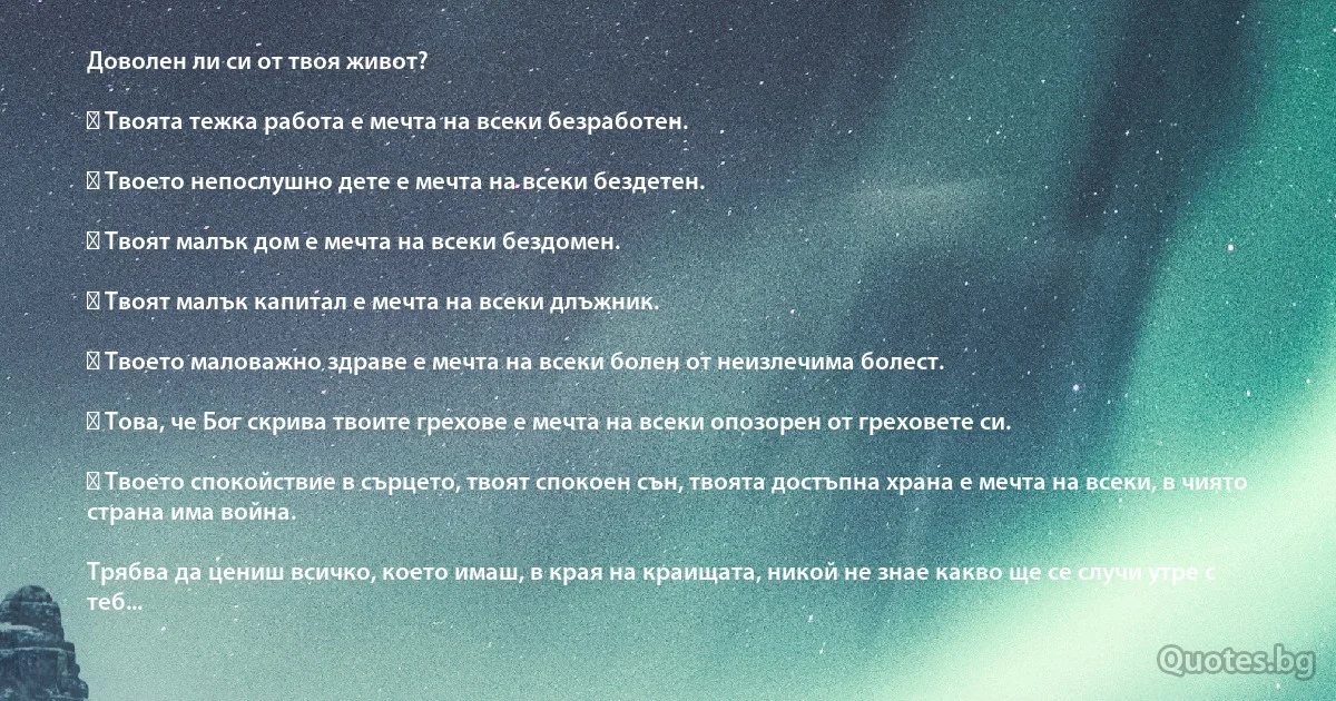 Доволен ли си от твоя живот?

✓ Твоята тежка работа е мечта на всеки безработен.

✓ Твоето непослушно дете е мечта на всеки бездетен. 

✓ Твоят малък дом е мечта на всеки бездомен.

✓ Твоят малък капитал е мечта на всеки длъжник.

✓ Твоето маловажно здраве е мечта на всеки болен от неизлечима болест.

✓ Това, че Бог скрива твоите грехове е мечта на всеки опозорен от греховете си.

✓ Твоето спокойствие в сърцето, твоят спокоен сън, твоята достъпна храна е мечта на всеки, в чиято страна има война.

Трябва да цениш всичко, което имаш, в края на краищата, никой не знае какво ще се случи утре с теб... (INZ BG)