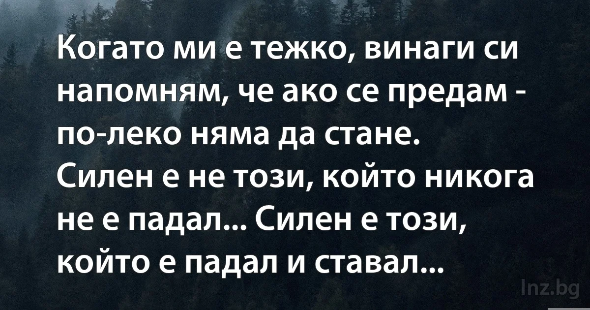 Когато ми е тежко, винаги си напомням, че ако се предам - по-леко няма да стане.
Силен е не този, който никога не е падал... Силен е този, който е падал и ставал... (INZ BG)