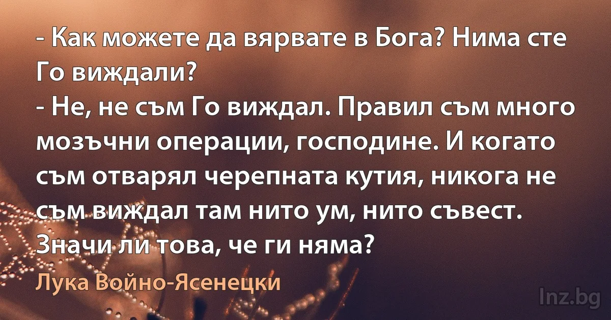 - Как можете да вярвате в Бога? Нима сте Го виждали?
- Не, не съм Го виждал. Правил съм много мозъчни операции, господине. И когато съм отварял черепната кутия, никога не съм виждал там нито ум, нито съвест. Значи ли това, че ги няма? (Лука Войно-Ясенецки)