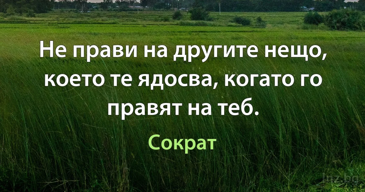 Не прави на другите нещо, което те ядосва, когато го правят на теб. (Сократ)