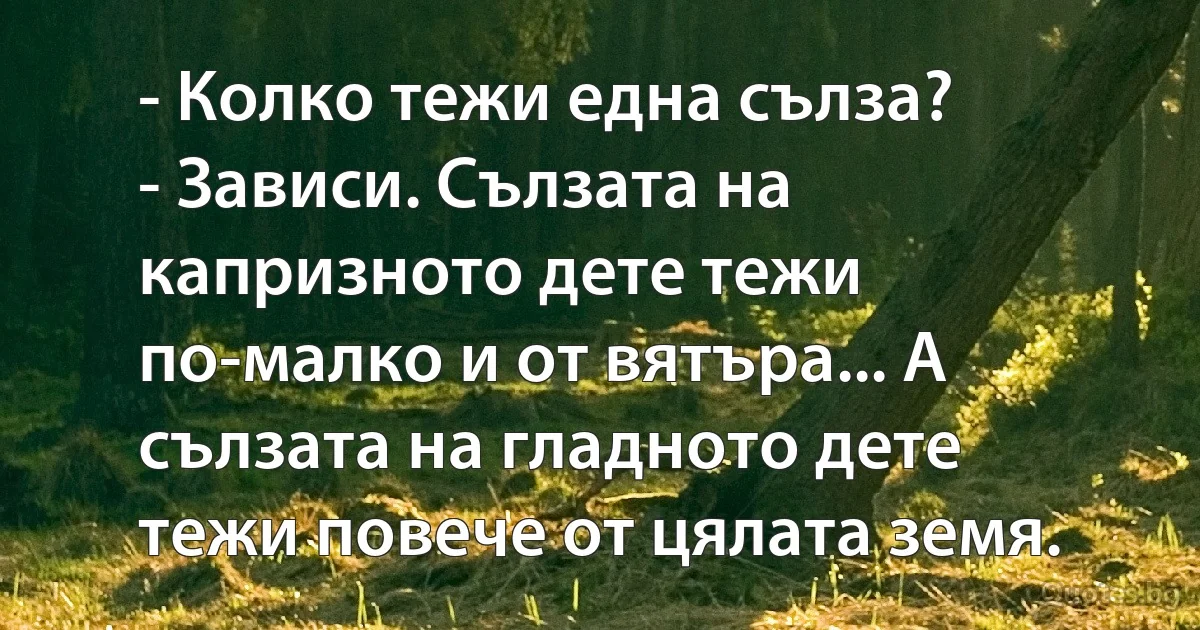 - Колко тежи една сълза?
- Зависи. Сълзата на капризното дете тежи по-малко и от вятъра... А сълзата на гладното дете тежи повече от цялата земя. (INZ BG)