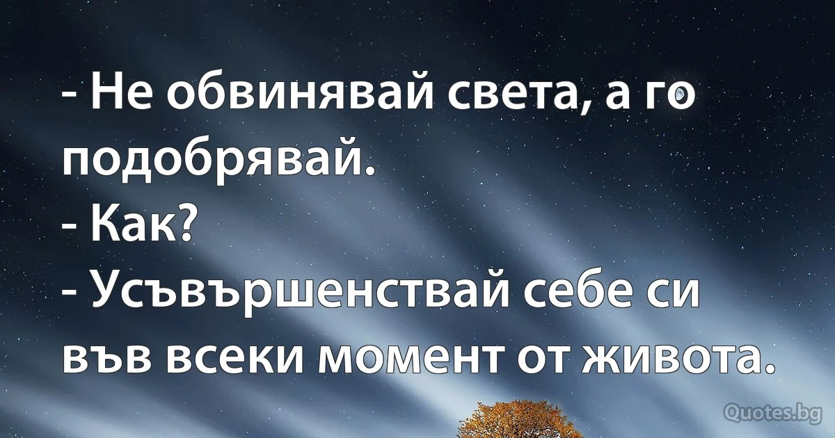 - Не обвинявай света, а го подобрявай.
- Как?
- Усъвършенствай себе си във всеки момент от живота. (INZ BG)