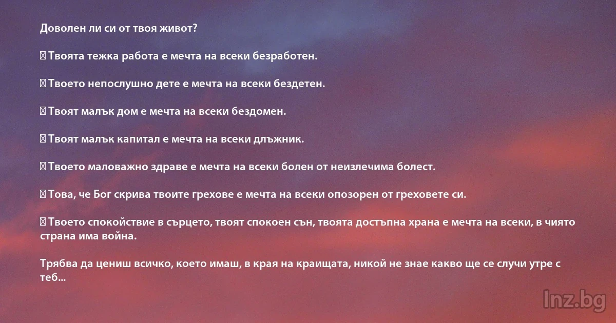 Доволен ли си от твоя живот?

✓ Твоята тежка работа е мечта на всеки безработен.

✓ Твоето непослушно дете е мечта на всеки бездетен. 

✓ Твоят малък дом е мечта на всеки бездомен.

✓ Твоят малък капитал е мечта на всеки длъжник.

✓ Твоето маловажно здраве е мечта на всеки болен от неизлечима болест.

✓ Това, че Бог скрива твоите грехове е мечта на всеки опозорен от греховете си.

✓ Твоето спокойствие в сърцето, твоят спокоен сън, твоята достъпна храна е мечта на всеки, в чиято страна има война.

Трябва да цениш всичко, което имаш, в края на краищата, никой не знае какво ще се случи утре с теб... (INZ BG)