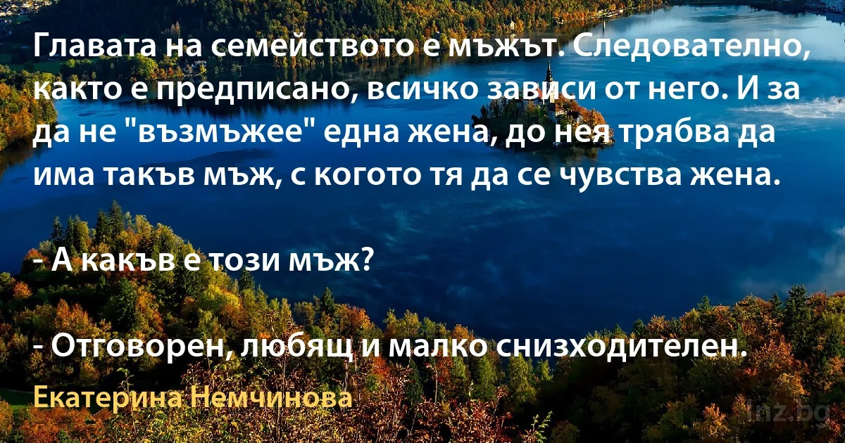 Главата на семейството е мъжът. Следователно, както е предписано, всичко зависи от него. И за да не "възмъжее" една жена, до нея трябва да има такъв мъж, с когото тя да се чувства жена.

- А какъв е този мъж?

- Отговорен, любящ и малко снизходителен. (Екатерина Немчинова)