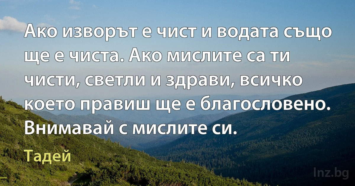 Ако изворът е чист и водата също ще е чиста. Ако мислите са ти чисти, светли и здрави, всичко което правиш ще е благословено. Внимавай с мислите си. (Тадей)