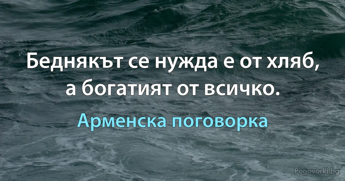 Беднякът се нуждае от хляб, а богатият от всичко. (Арменска поговорка)
