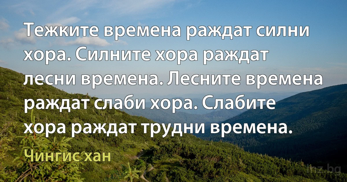 Тежките времена раждат силни хора. Силните хора раждат лесни времена. Лесните времена раждат слаби хора. Слабите хора раждат трудни времена. (Чингис хан)