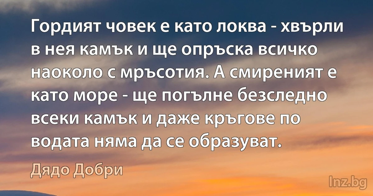 Гордият човек е като локва - хвърли в нея камък и ще опръска всичко наоколо с мръсотия. А смиреният е като море - ще погълне безследно всеки камък и даже кръгове по водата няма да се образуват. ()