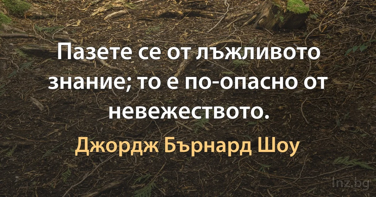 Пазете се от лъжливото знание; то е по-опасно от невежеството. (Джордж Бърнард Шоу)