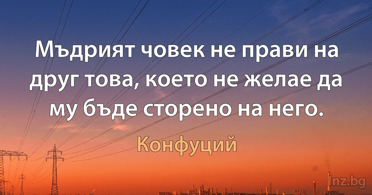 Мъдрият човек не прави на друг това, което не желае да му бъде сторено на него. (Конфуций)