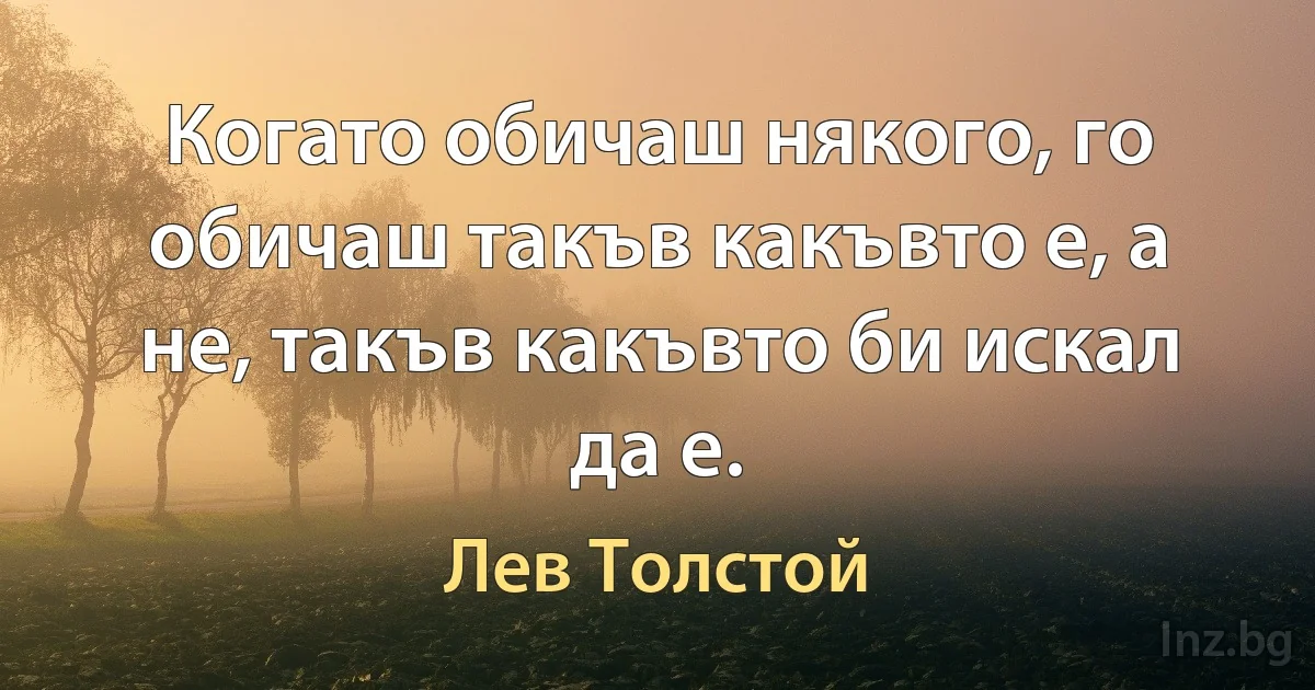 Когато обичаш някого, го обичаш такъв какъвто е, а не, такъв какъвто би искал да е. (Лев Толстой)