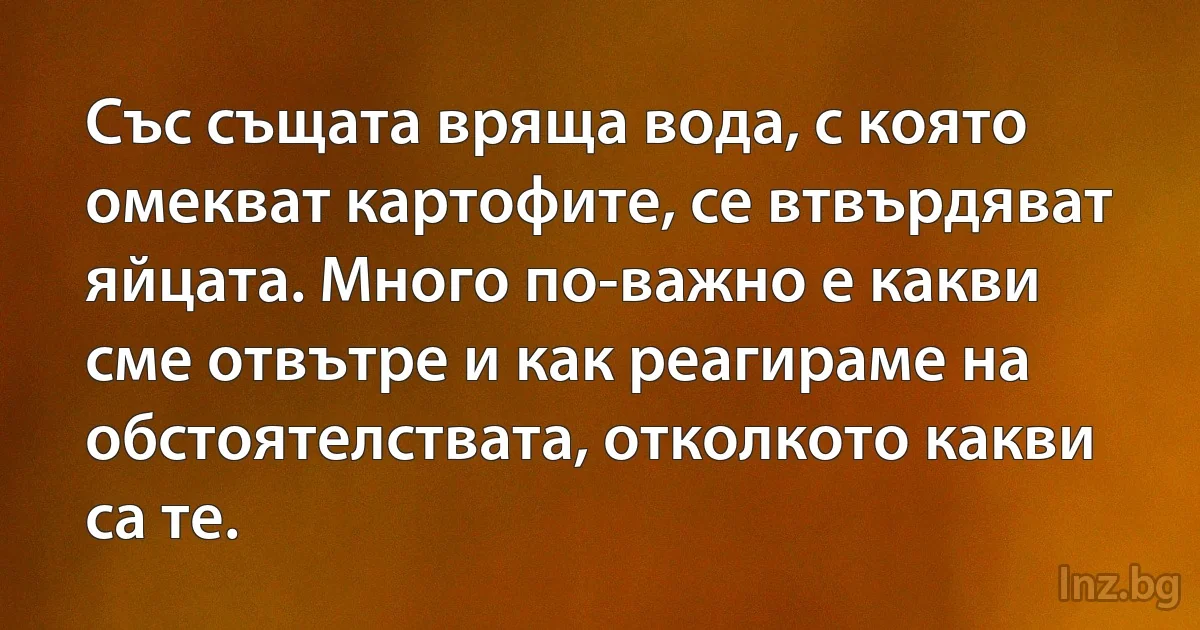 Със същата вряща вода, с която омекват картофите, се втвърдяват яйцата. Много по-важно е какви 
сме отвътре и как реагираме на обстоятелствата, отколкото какви са те. (INZ BG)