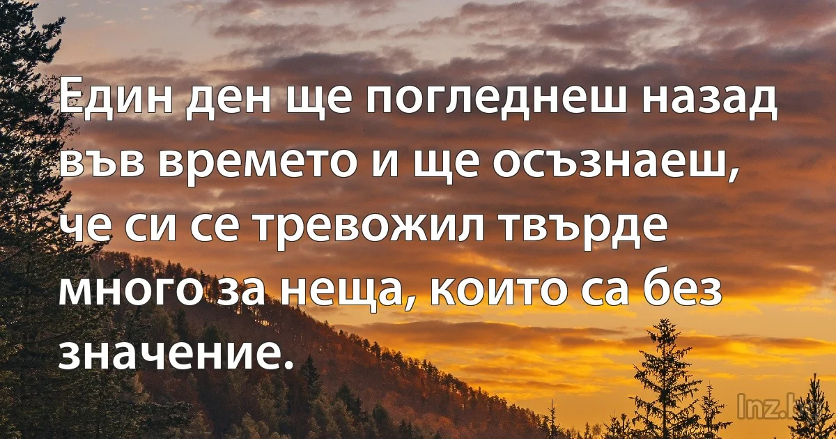 Един ден ще погледнеш назад във времето и ще осъзнаеш, че си се тревожил твърде много за неща, които са без значение. (INZ BG)