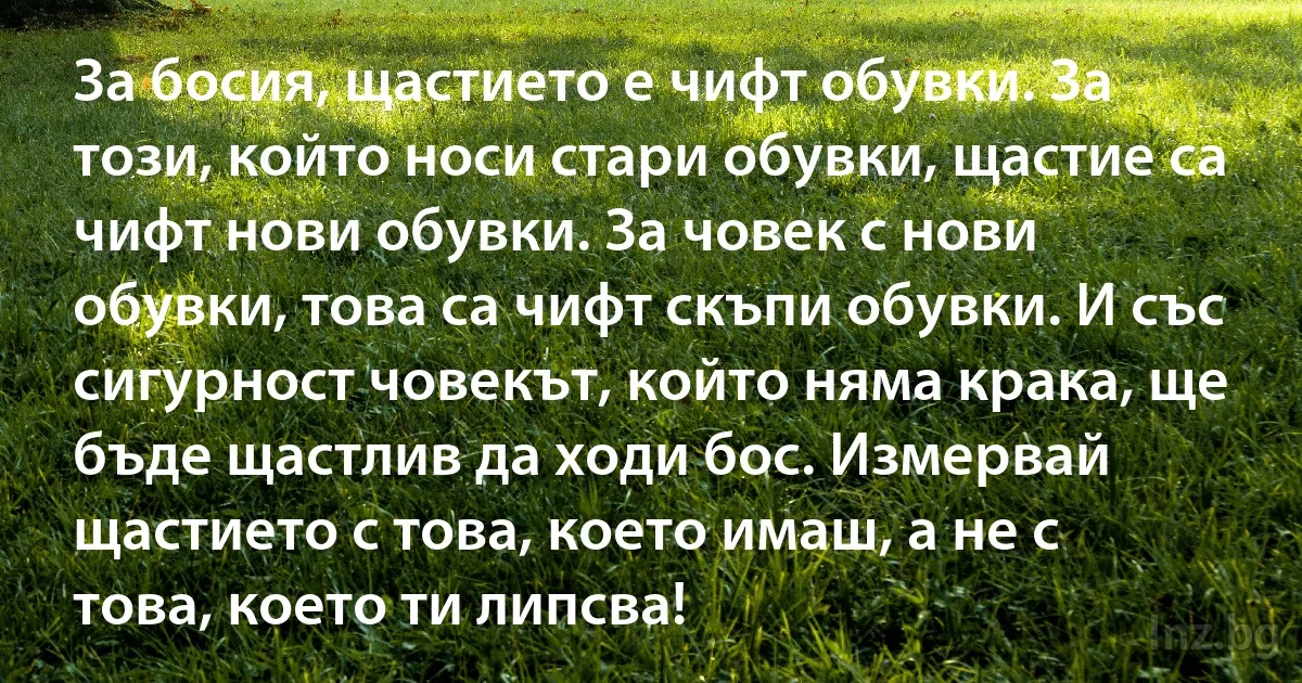 За босия, щастието е чифт обувки. За този, който носи стари обувки, щастие са чифт нови обувки. За човек с нови обувки, това са чифт скъпи обувки. И със сигурност човекът, който няма крака, ще бъде щастлив да ходи бос. Измервай щастието с това, което имаш, а не с това, което ти липсва! (INZ BG)