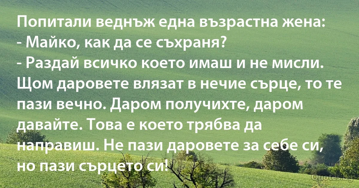 Попитали веднъж една възрастна жена:
- Майко, как да се съхраня?
- Раздай всичко което имаш и не мисли. Щом даровете влязат в нечие сърце, то те пази вечно. Даром получихте, даром давайте. Това е което трябва да направиш. Не пази даровете за себе си, но пази сърцето си! (INZ BG)
