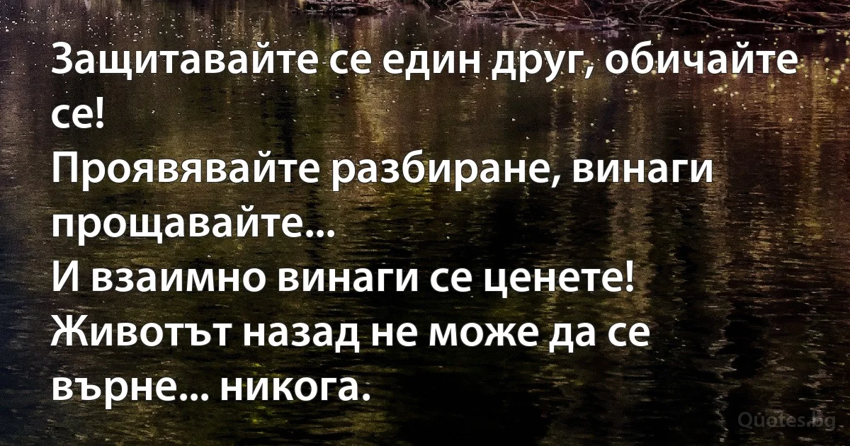 Защитавайте се един друг, обичайте се! 
Проявявайте разбиране, винаги прощавайте... 
И взаимно винаги се ценете! 
Животът назад не може да се върне... никога. (INZ BG)