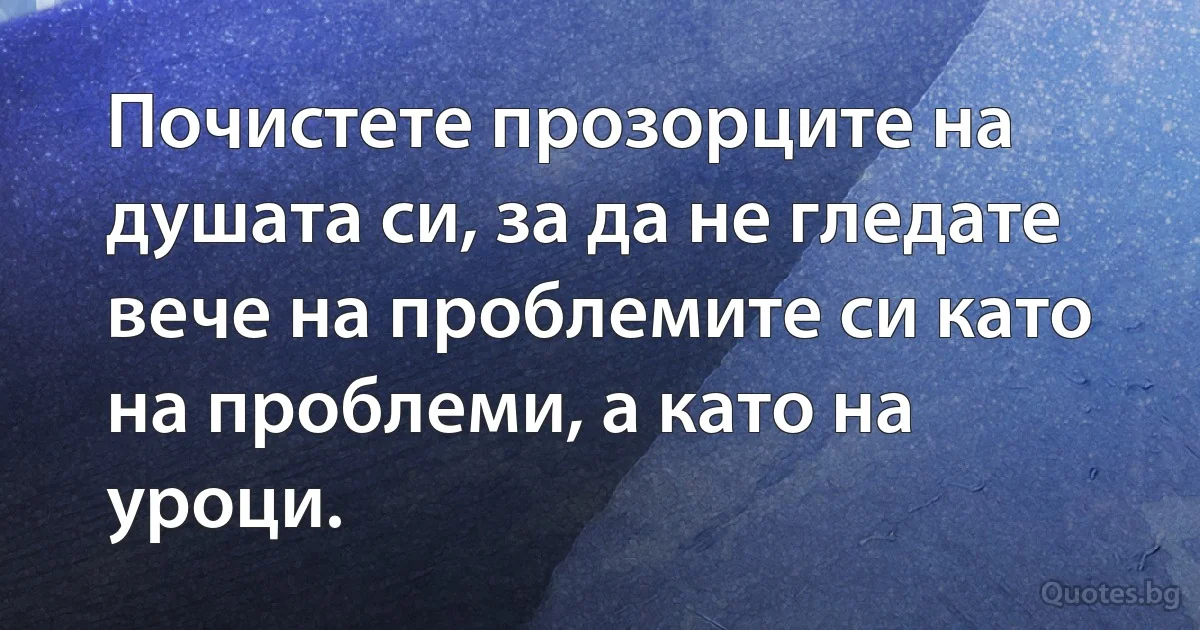 Почистете прозорците на душата си, за да не гледате вече на проблемите си като на проблеми, а като на уроци. (INZ BG)