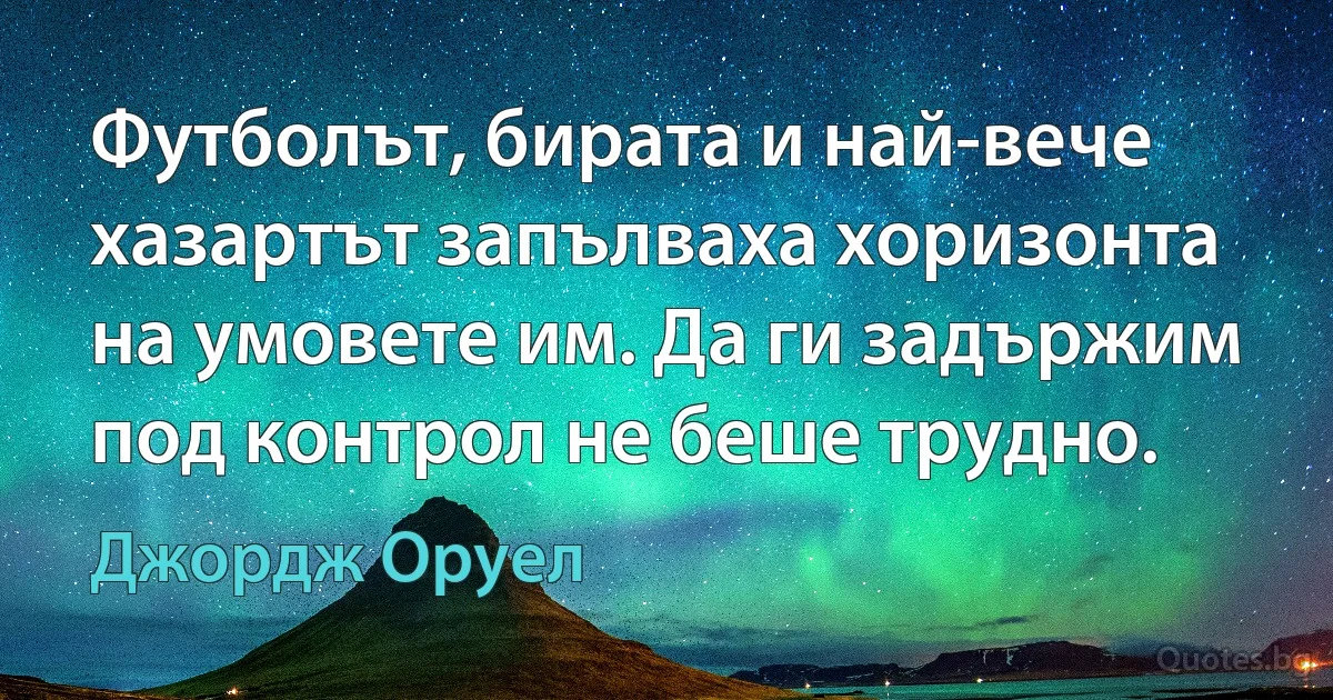 Футболът, бирата и най-вече хазартът запълваха хоризонта на умовете им. Да ги задържим под контрол не беше трудно. (Джордж Оруел)