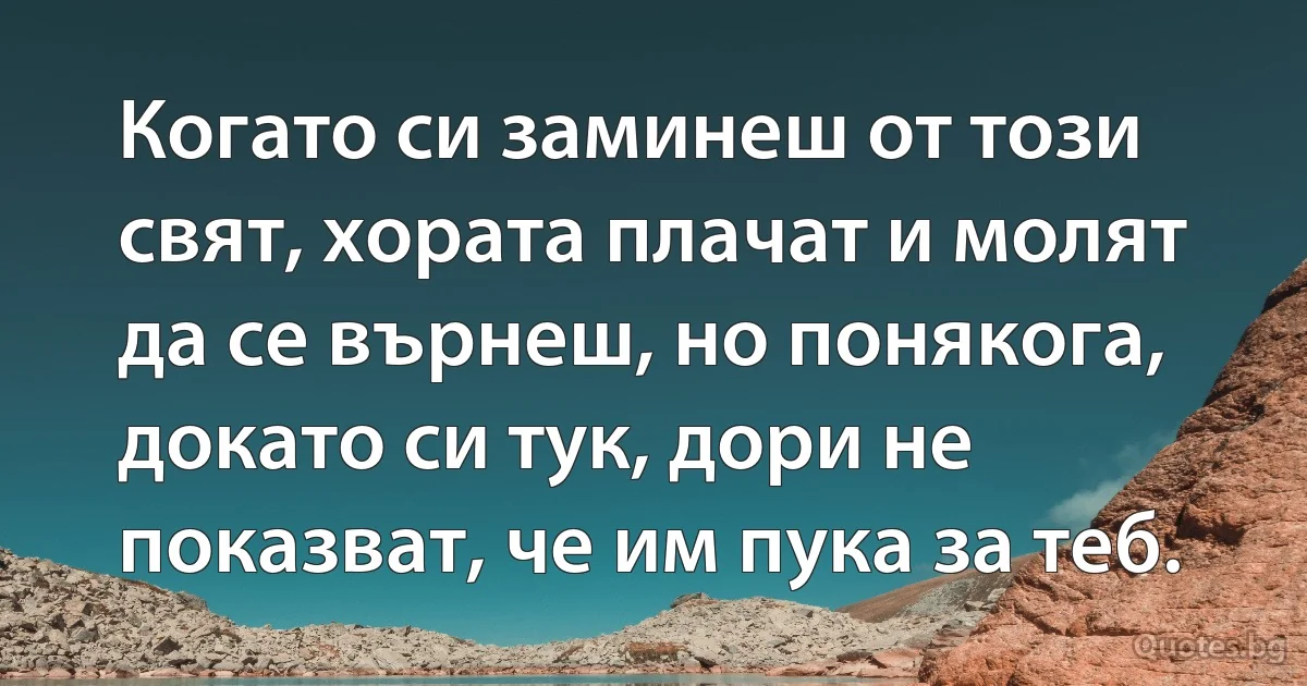 Когато си заминеш от този свят, хората плачат и молят да се върнеш, но понякога, докато си тук, дори не показват, че им пука за теб. (INZ BG)