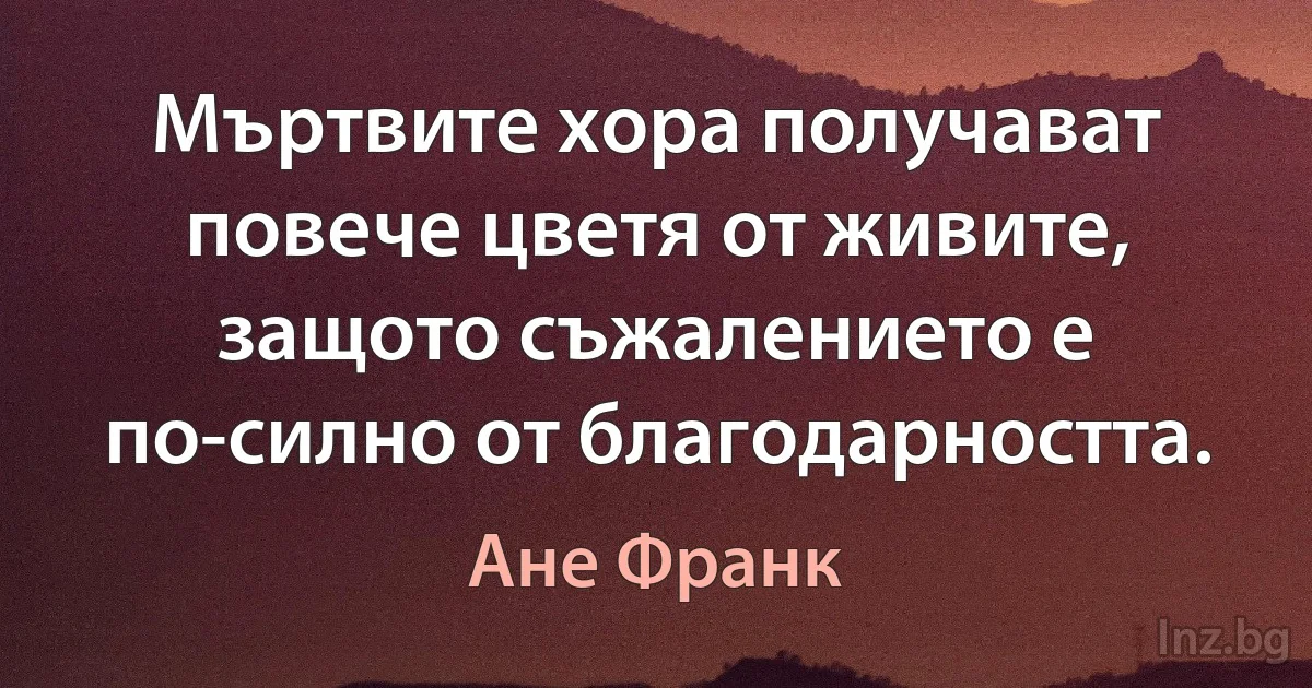 Мъртвите хора получават повече цветя от живите, защото съжалението е по-силно от благодарността. (Ане Франк)