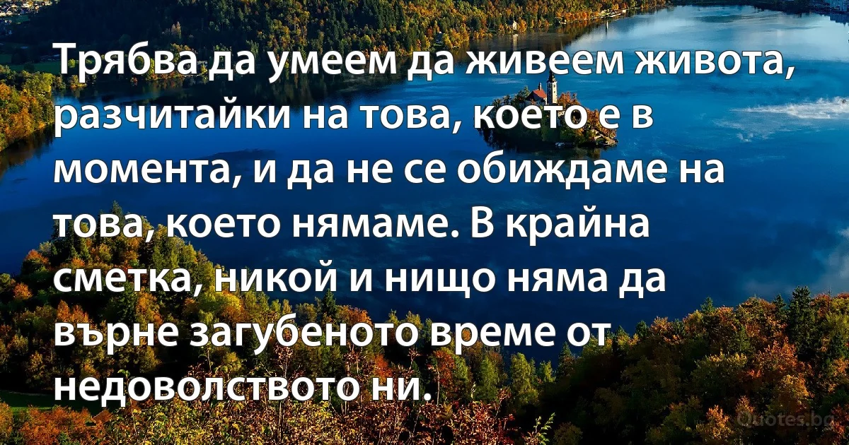 Трябва да умеем да живеем живота, разчитайки на това, което е в момента, и да не се обиждаме на това, което нямаме. В крайна сметка, никой и нищо няма да върне загубеното време от недоволството ни. (INZ BG)