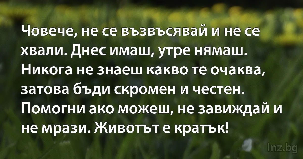 Човече, не се възвъсявай и не се хвали. Днес имаш, утре нямаш. Никога не знаеш какво те очаква, затова бъди скромен и честен. Помогни ако можеш, не завиждай и не мрази. Животът е кратък! ()