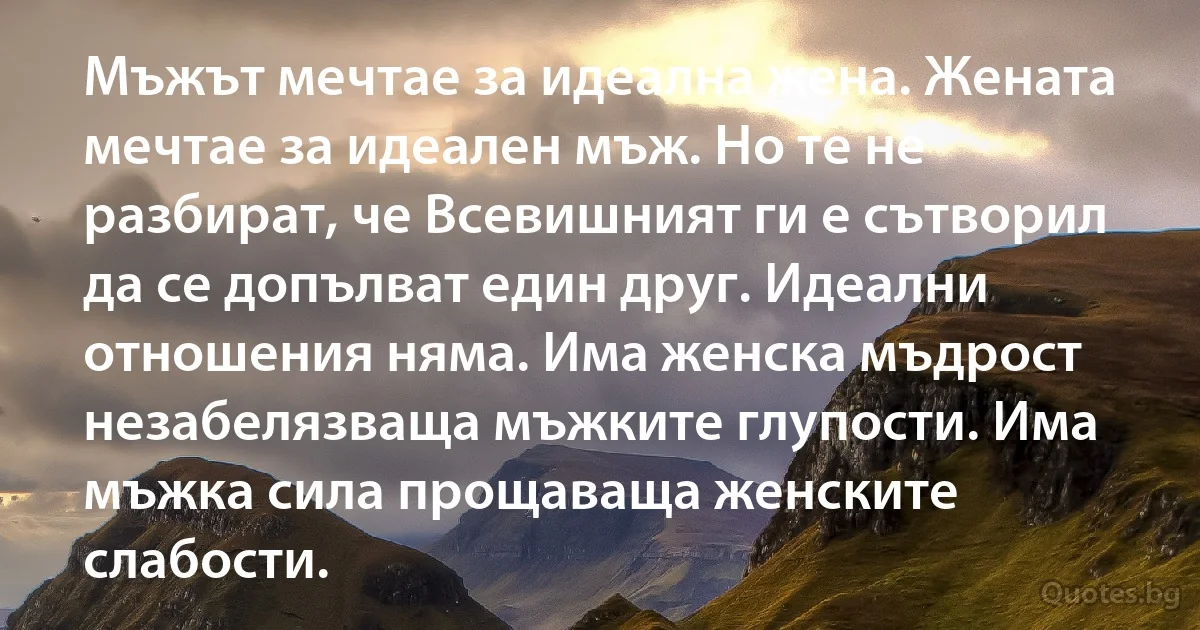 Мъжът мечтае за идеална жена. Жената мечтае за идеален мъж. Но те не разбират, че Всевишният ги е сътворил да се допълват един друг. Идеални отношения няма. Има женска мъдрост незабелязваща мъжките глупости. Има мъжка сила прощаваща женските слабости. (INZ BG)