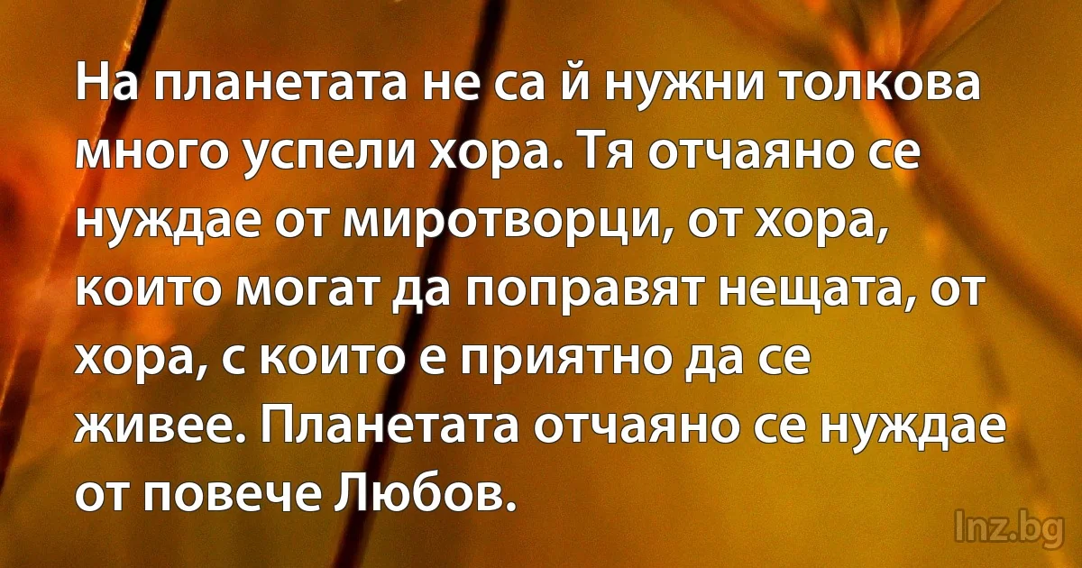 На планетата не са й нужни толкова много успели хора. Тя отчаяно се нуждае от миротворци, от хора, които могат да поправят нещата, от хора, с които е приятно да се живее. Планетата отчаяно се нуждае от повече Любов. (INZ BG)