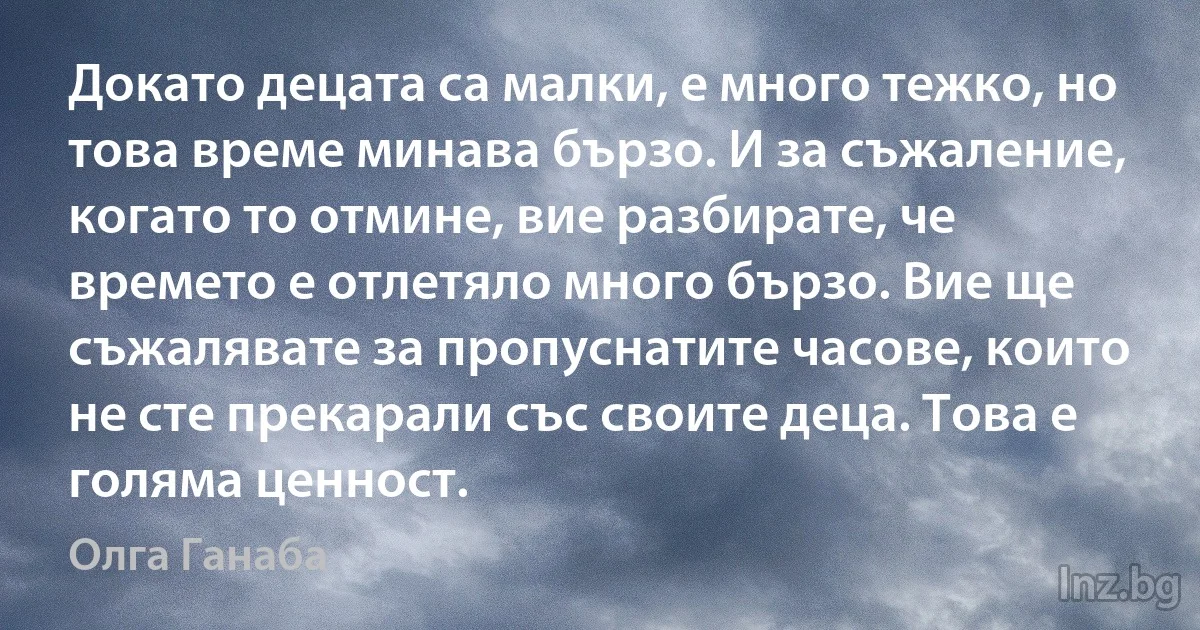 Докато децата са малки, е много тежко, но това време минава бързо. И за съжаление, когато то отмине, вие разбирате, че времето е отлетяло много бързо. Вие ще съжалявате за пропуснатите часове, които не сте прекарали със своите деца. Това е голяма ценност. ()