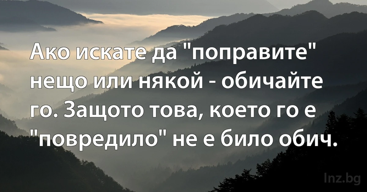 Ако искате да "поправите" нещо или някой - обичайте го. Защото това, което го е "повредило" не е било обич. (INZ BG)