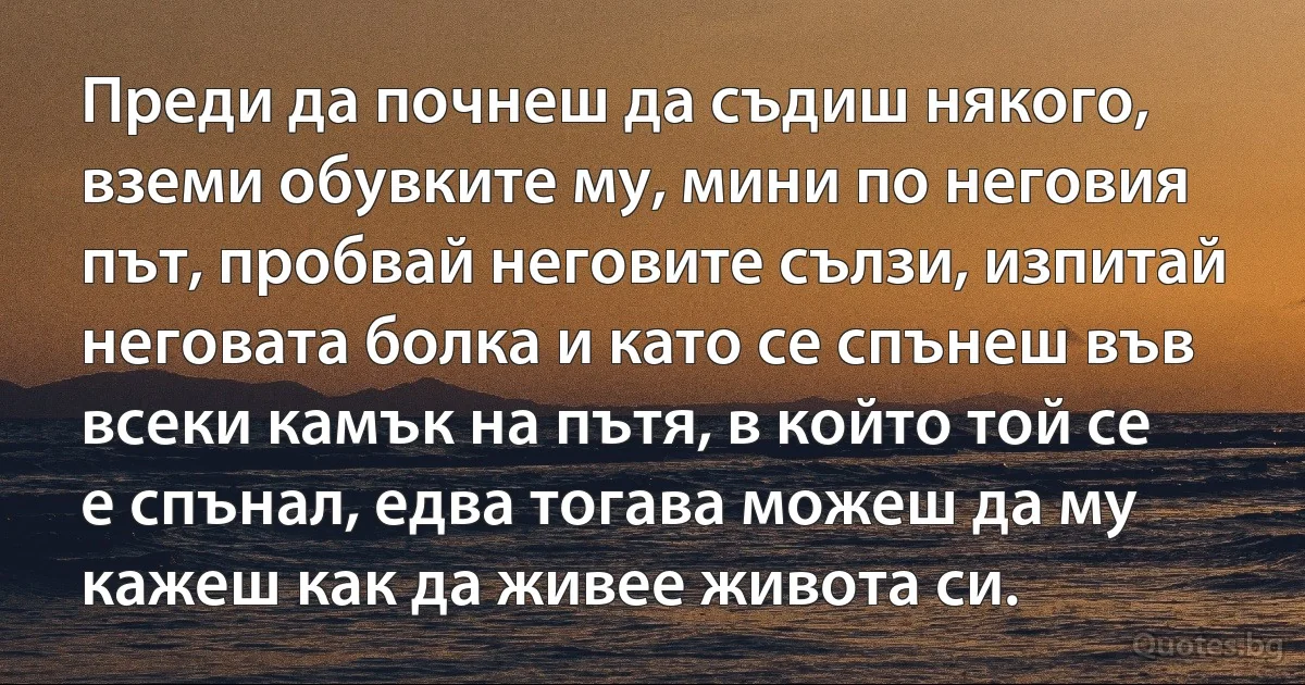 Преди да почнеш да съдиш някого, вземи обувките му, мини по неговия път, пробвай неговите сълзи, изпитай неговата болка и като се спънеш във всеки камък на пътя, в който той се е спънал, едва тогава можеш да му кажеш как да живее живота си. (INZ BG)