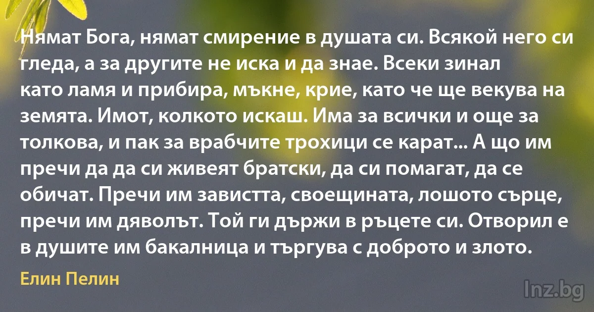 Нямат Бога, нямат смирение в душата си. Всякой него си гледа, а за другите не иска и да знае. Всеки зинал като ламя и прибира, мъкне, крие, като че ще векува на земята. Имот, колкото искаш. Има за всички и още за толкова, и пак за врабчите трохици се карат... А що им пречи да да си живеят братски, да си помагат, да се обичат. Пречи им завистта, своещината, лошото сърце, пречи им дяволът. Той ги държи в ръцете си. Отворил е в душите им бакалница и търгува с доброто и злото. ()