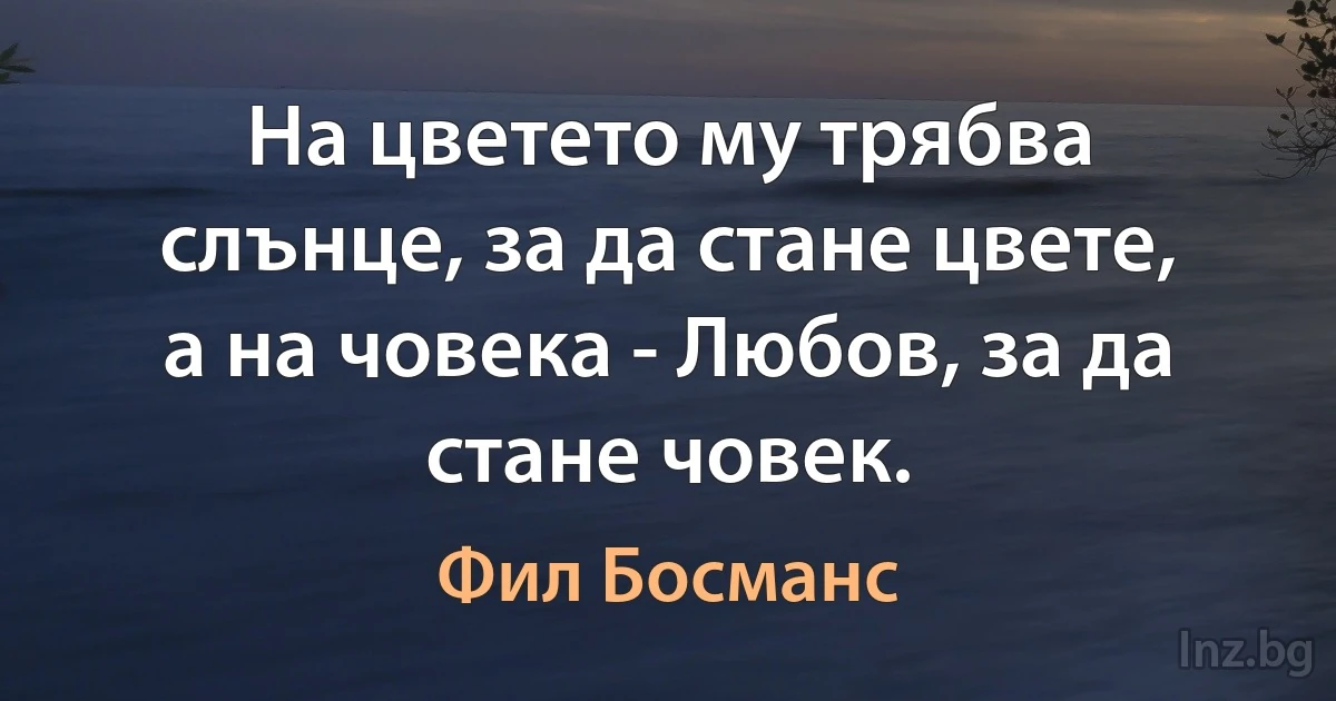 На цветето му трябва слънце, за да стане цвете, а на човека - Любов, за да стане човек. (Фил Босманс)