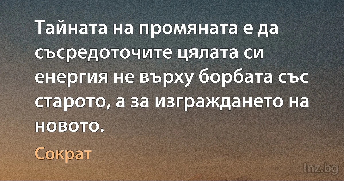 Тайната на промяната е да съсредоточите цялата си енергия не върху борбата със старото, а за изграждането на новото. (Сократ)