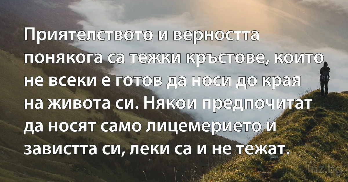 Приятелството и верността понякога са тежки кръстове, които не всеки е готов да носи до края на живота си. Някои предпочитат да носят само лицемерието и завистта си, леки са и не тежат. (INZ BG)