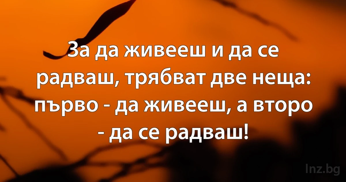 За да живееш и да се радваш, трябват две неща:
първо - да живееш, а второ - да се радваш! (INZ BG)