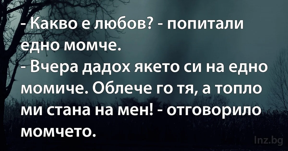 - Какво е любов? - попитали едно момче.
- Вчера дадох якето си на едно момиче. Облече го тя, а топло ми стана на мен! - отговорило момчето. (INZ BG)