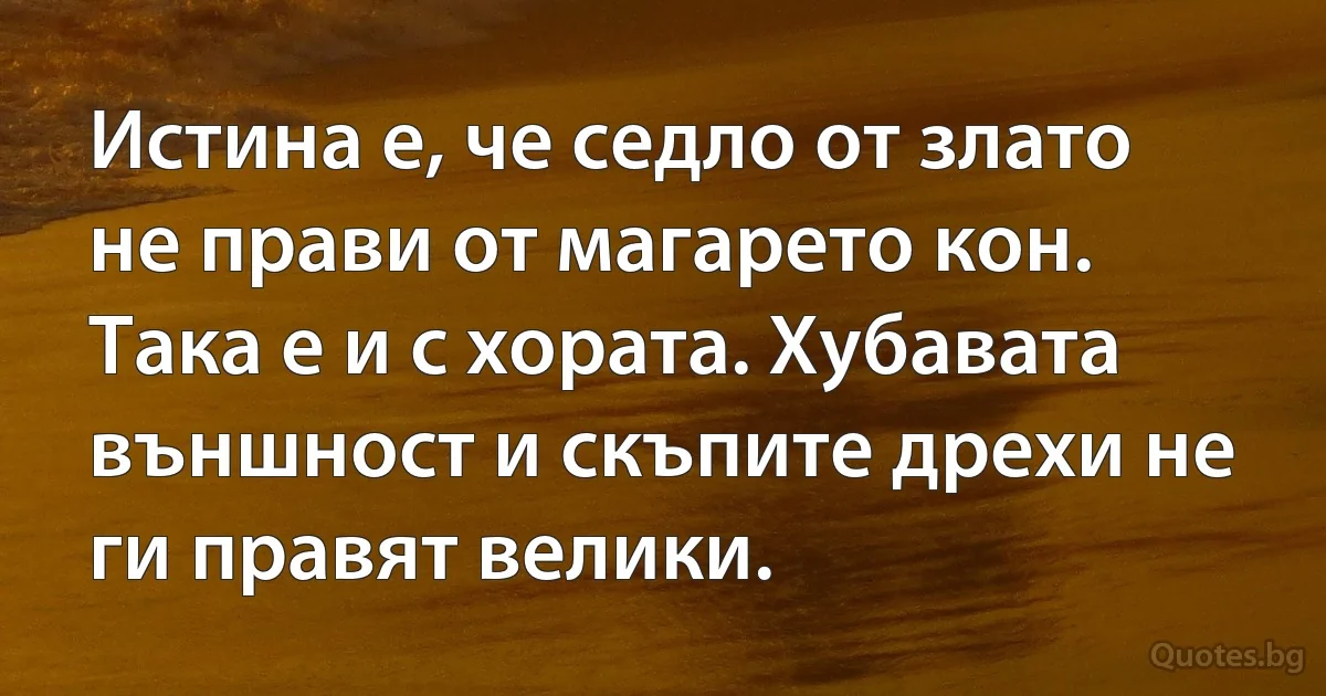 Истина е, че седло от злато не прави от магарето кон. Така е и с хората. Хубавата външност и скъпите дрехи не ги правят велики. (INZ BG)