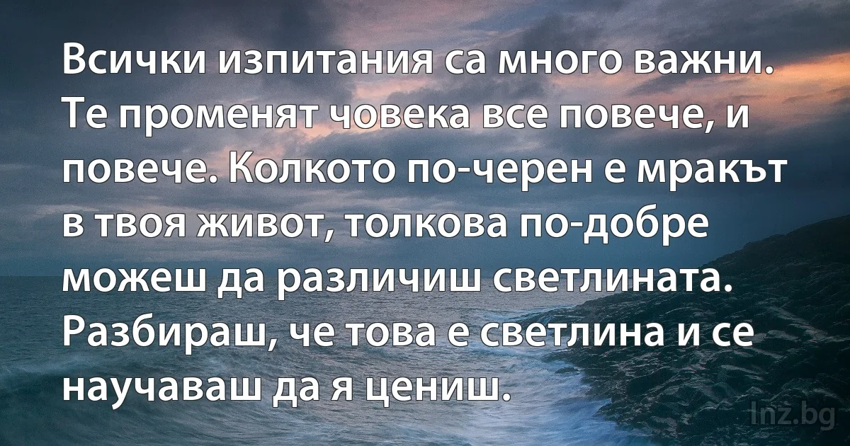 Всички изпитания са много важни. Те променят човека все повече, и повече. Колкото по-черен е мракът в твоя живот, толкова по-добре можеш да различиш светлината. Разбираш, че това е светлина и се научаваш да я цениш. (INZ BG)