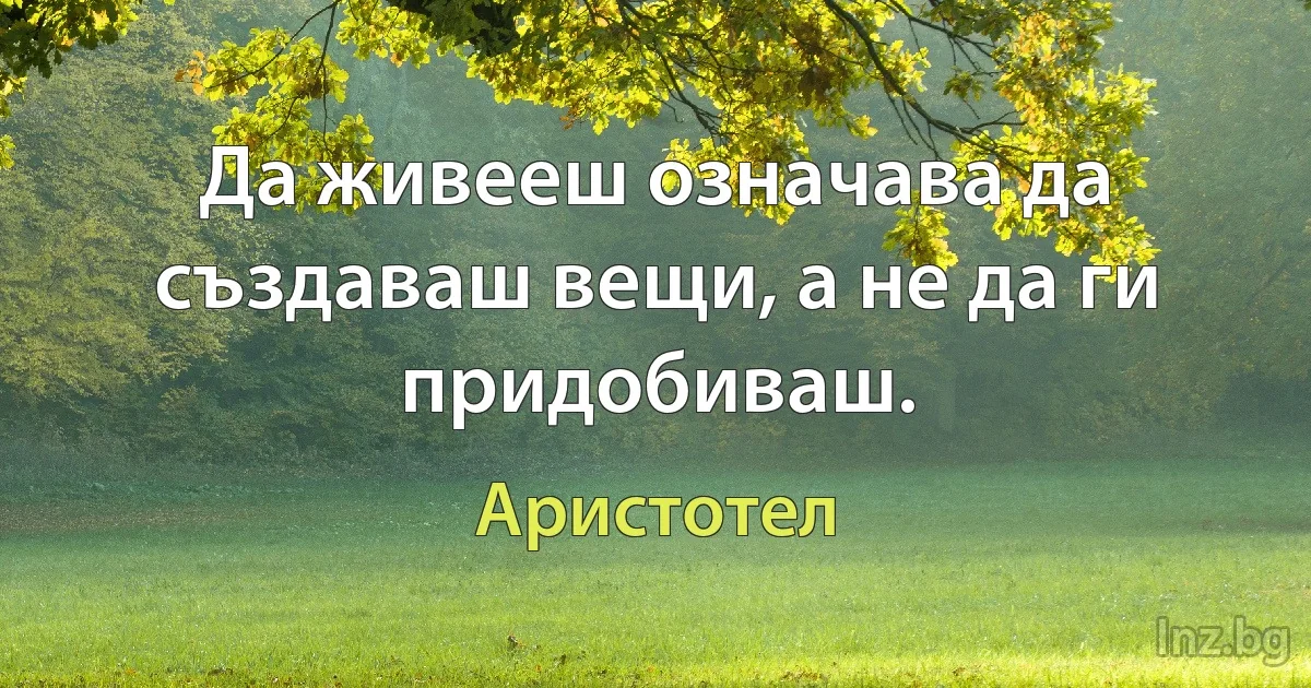 Да живееш означава да създаваш вещи, а не да ги придобиваш. (Аристотел)