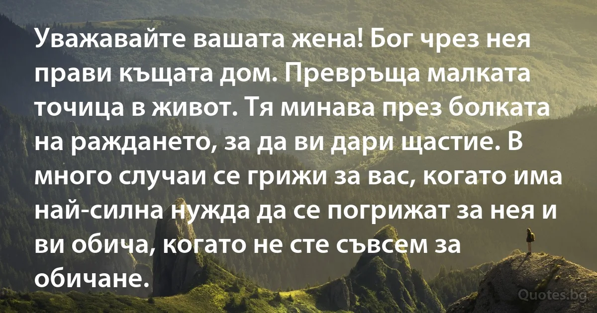 Уважавайте вашата жена! Бог чрез нея прави къщата дом. Превръща малката точица в живот. Тя минава през болката на раждането, за да ви дари щастие. В много случаи се грижи за вас, когато има 
най-силна нужда да се погрижат за нея и ви обича, когато не сте съвсем за обичане. (INZ BG)
