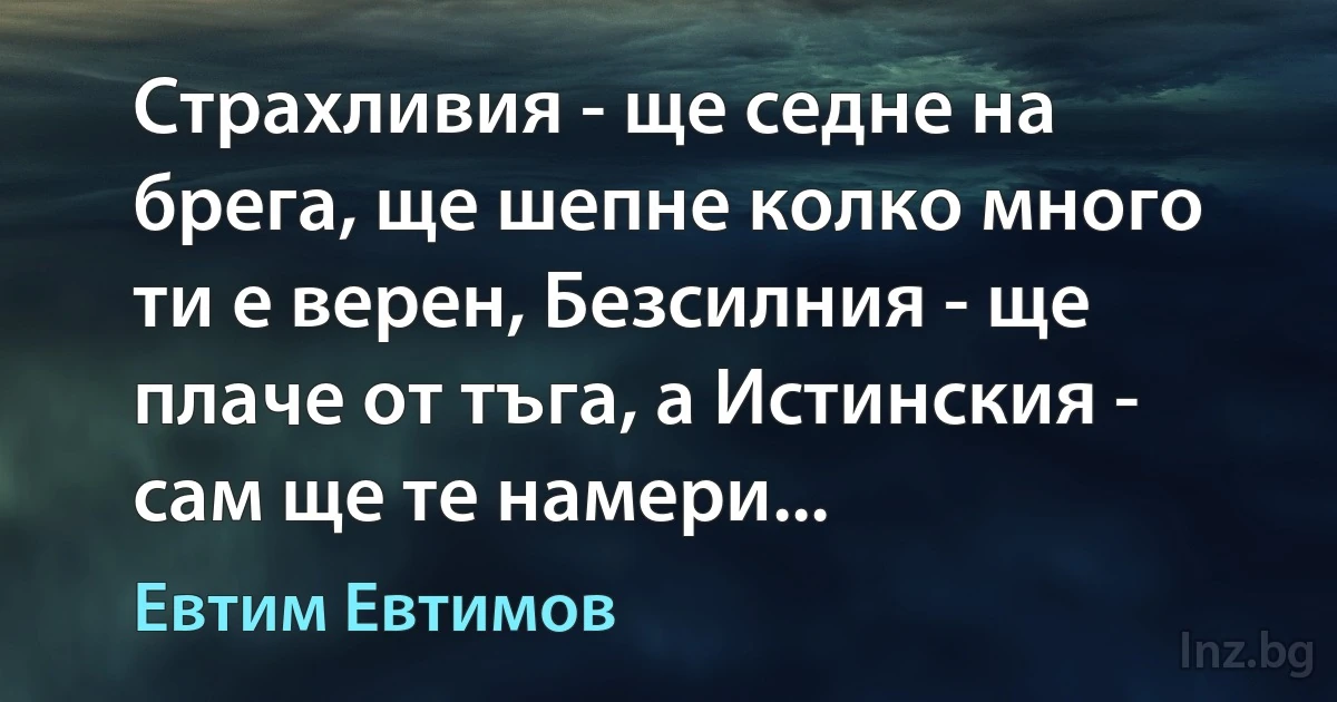 Страхливия - ще седне на брега, ще шепне колко много ти е верен, Безсилния - ще плаче от тъга, а Истинския - сам ще те намери... (Евтим Евтимов)