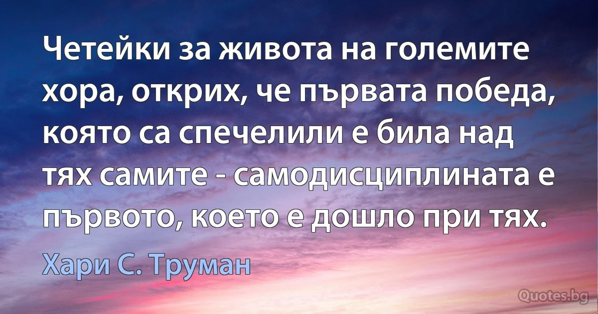 Четейки за живота на големите хора, открих, че първата победа, която са спечелили е била над тях самите - самодисциплината е първото, което е дошло при тях. (Хари С. Труман)