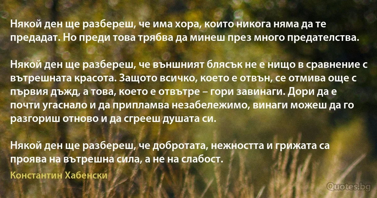 Някой ден ще разбереш, че има хора, които никога няма да те предадат. Но преди това трябва да минеш през много предателства.

Някой ден ще разбереш, че външният блясък не е нищо в сравнение с вътрешната красота. Защото всичко, което е отвън, се отмива още с първия дъжд, а това, което е отвътре – гори завинаги. Дори да е почти угаснало и да припламва незабележимо, винаги можеш да го разгориш отново и да сгрееш душата си.

Някой ден ще разбереш, че добротата, нежността и грижата са проява на вътрешна сила, а не на слабост. (Константин Хабенски)
