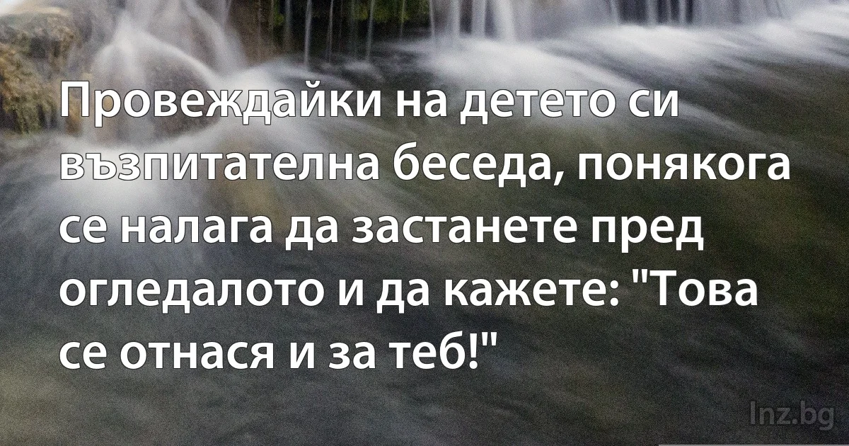 Провеждайки на детето си възпитателна беседа, понякога се налага да застанете пред огледалото и да кажете: "Това се отнася и за теб!" (INZ BG)