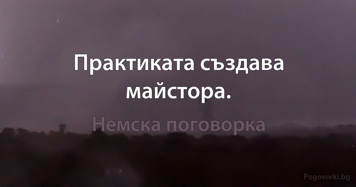 Практиката създава майстора. (Немска поговорка)