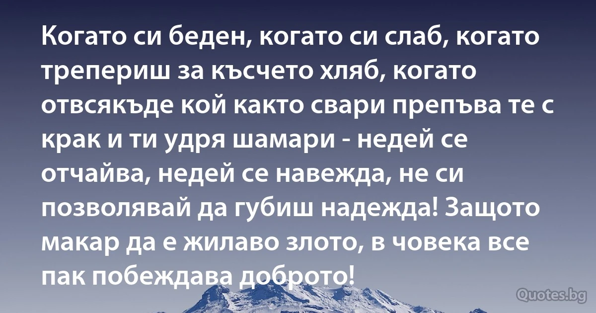 Когато си беден, когато си слаб, когато трепериш за късчето хляб, когато отвсякъде кой както свари препъва те с крак и ти удря шамари - недей се отчайва, недей се навежда, не си позволявай да губиш надежда! Защото макар да е жилаво злото, в човека все пак побеждава доброто! (INZ BG)