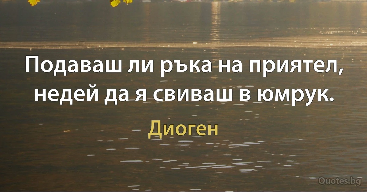Подаваш ли ръка на приятел, недей да я свиваш в юмрук. (Диоген)